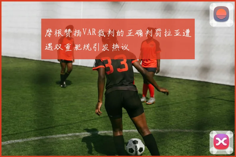 摩根赞扬VAR裁判的正确判罚拉亚遭遇双重犯规引发热议