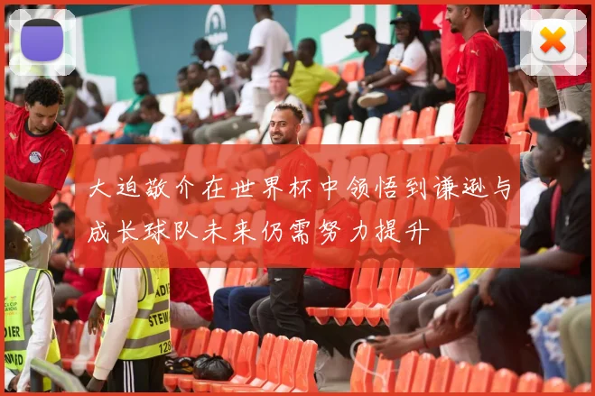大迫敬介在世界杯中领悟到谦逊与成长球队未来仍需努力提升