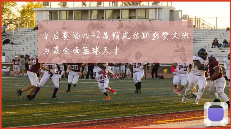 季后赛场均42盖帽皮尔斯盛赞文班为最全面篮球天才
