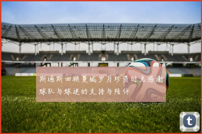 斯通斯回顾曼城岁月珍贵时光感谢球队与球迷的支持与陪伴