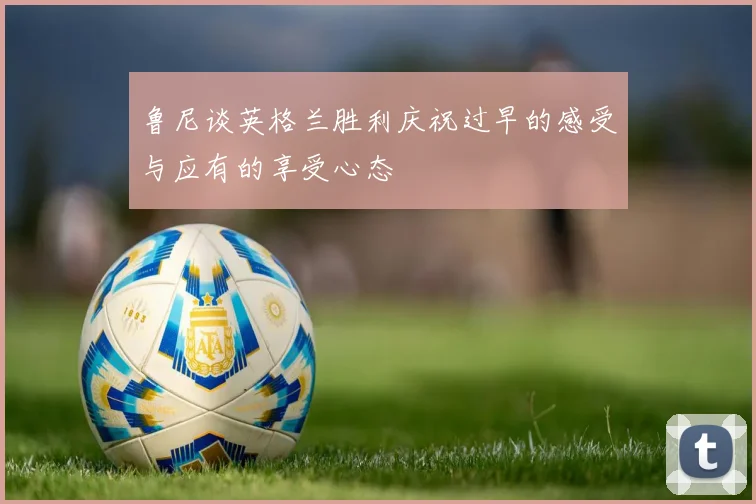 鲁尼谈英格兰胜利庆祝过早的感受与应有的享受心态