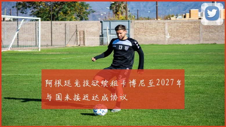 阿根廷竞技欲续租卡博尼至2027年与国米接近达成协议