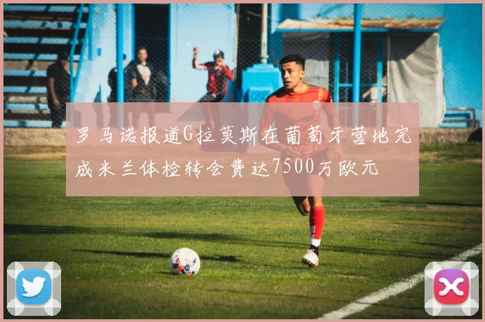罗马诺报道G拉莫斯在葡萄牙营地完成米兰体检转会费达7500万欧元