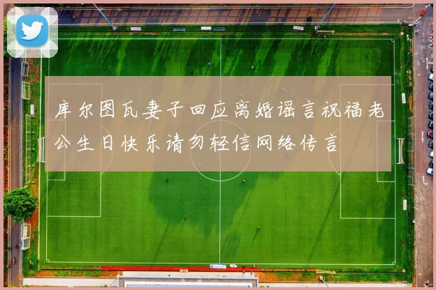 库尔图瓦妻子回应离婚谣言祝福老公生日快乐请勿轻信网络传言
