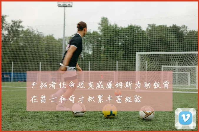 开拓者任命迈克威廉姆斯为助教曾在爵士和奇才积累丰富经验