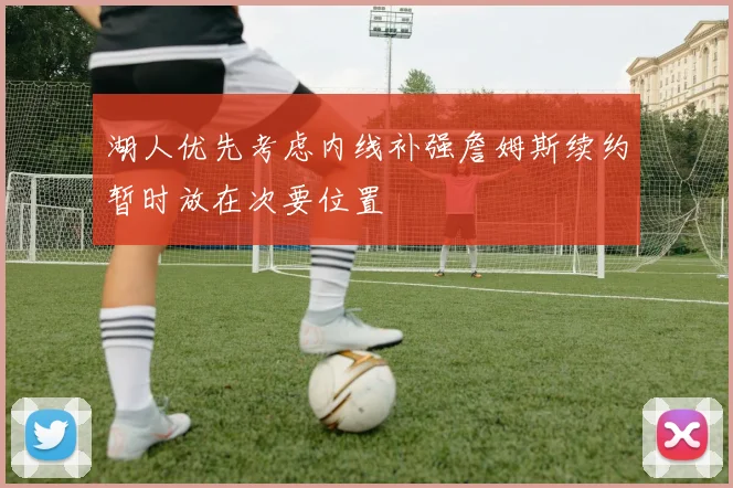 湖人优先考虑内线补强詹姆斯续约暂时放在次要位置