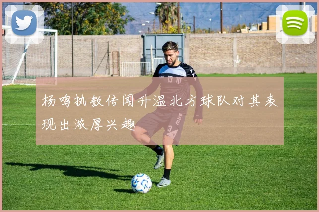 杨鸣执教传闻升温北方球队对其表现出浓厚兴趣