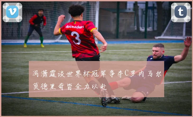 冯潇霆谈世界杯冠军争夺C罗内马尔莫德里奇皆全力以赴