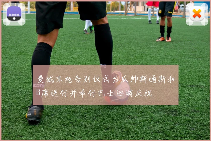曼城末轮告别仪式为瓜帅斯通斯和B席送行并举行巴士巡游庆祝