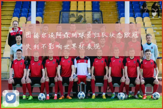 图赫尔谈阿森纳球员归队状态欧冠失利不影响世界杯表现