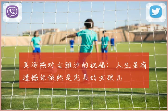 吴海燕对古雅沙的祝福：人生虽有遗憾你依然是完美的女孩儿