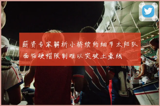 薪资专家解析小桥续约细节太阳队面临硬帽限制难以突破土豪线