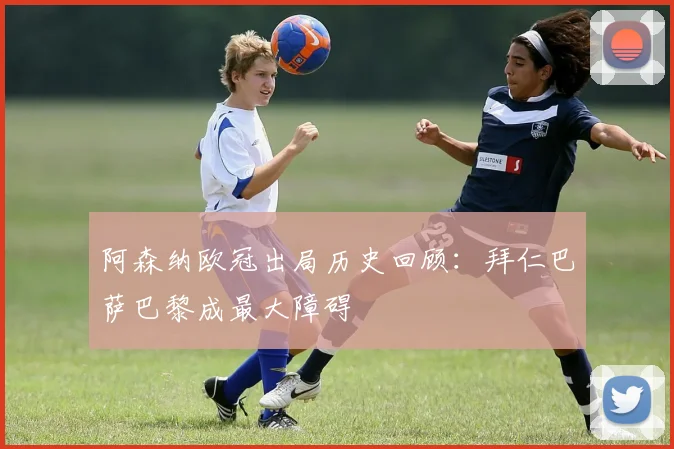 阿森纳欧冠出局历史回顾：拜仁巴萨巴黎成最大障碍