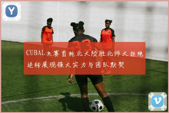 CUBAL决赛首轮北大险胜北师大拒绝逆转展现强大实力与团队默契