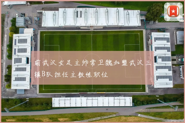 前武汉女足主帅常卫魏加盟武汉三镇B队担任主教练职位