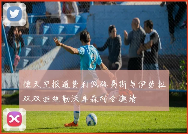 德天空报道费利佩路易斯与伊劳拉双双拒绝勒沃库森转会邀请