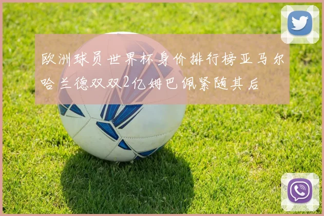 欧洲球员世界杯身价排行榜亚马尔哈兰德双双2亿姆巴佩紧随其后