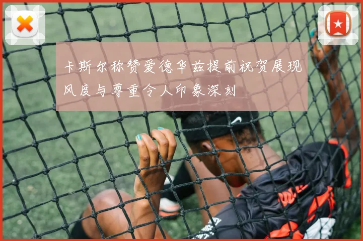 卡斯尔称赞爱德华兹提前祝贺展现风度与尊重令人印象深刻