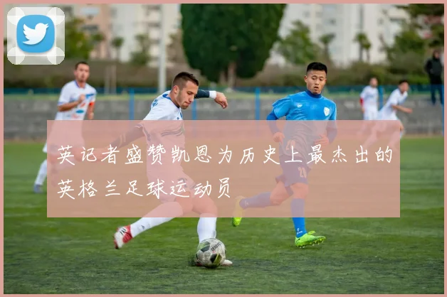 英记者盛赞凯恩为历史上最杰出的英格兰足球运动员